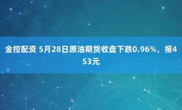 金控配资 5月28日原油期货收盘下跌0.96%，报453元