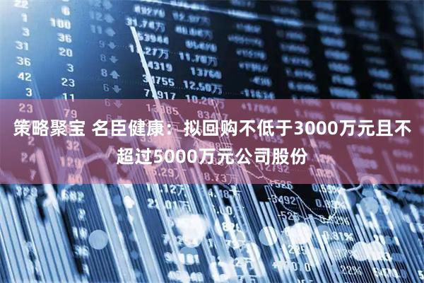 策略聚宝 名臣健康：拟回购不低于3000万元且不超过5000万元公司股份
