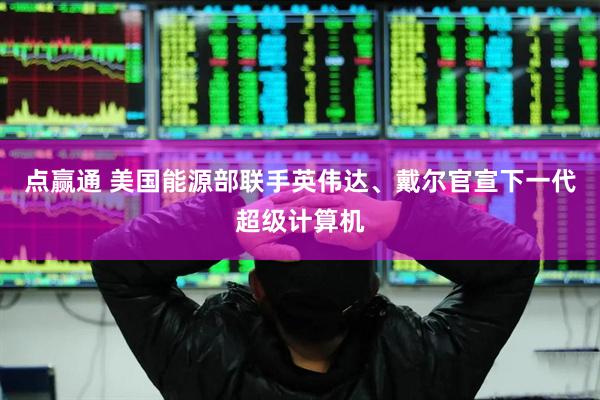 点赢通 美国能源部联手英伟达、戴尔官宣下一代超级计算机
