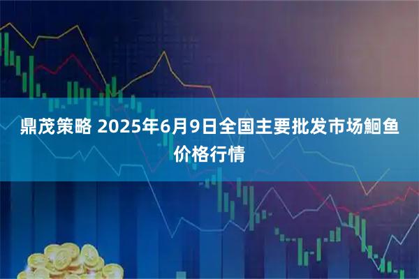 鼎茂策略 2025年6月9日全国主要批发市场鮰鱼价格行情