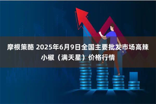 摩根策酪 2025年6月9日全国主要批发市场高辣小椒（满天星）价格行情