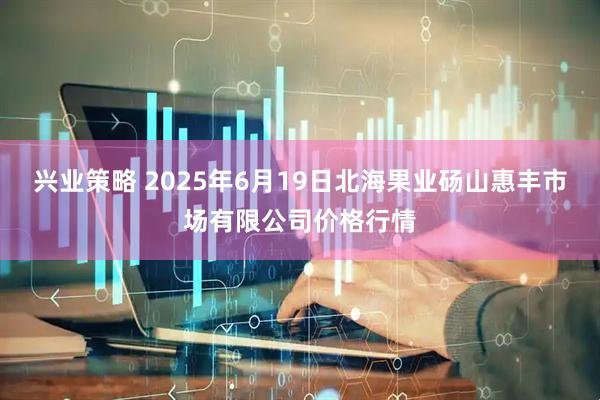 兴业策略 2025年6月19日北海果业砀山惠丰市场有限公司价格行情