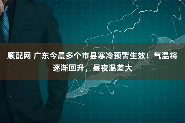 顺配网 广东今晨多个市县寒冷预警生效！气温将逐渐回升，昼夜温差大