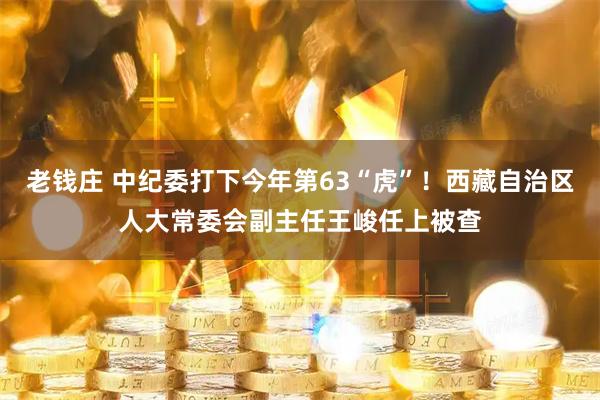 老钱庄 中纪委打下今年第63“虎”！西藏自治区人大常委会副主任王峻任上被查