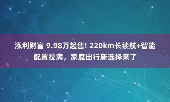泓利财富 9.98万起售! 220km长续航+智能配置拉满，家庭出行新选择来了