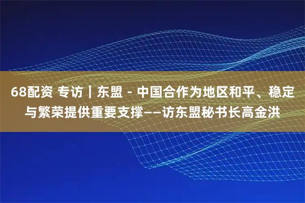 68配资 专访｜东盟－中国合作为地区和平、稳定与繁荣提供重要支撑——访东盟秘书长高金洪