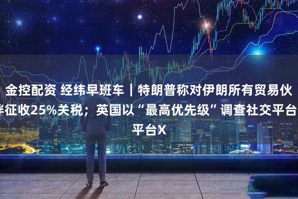 金控配资 经纬早班车｜特朗普称对伊朗所有贸易伙伴征收25%关税；英国以“最高优先级”调查社交平台X