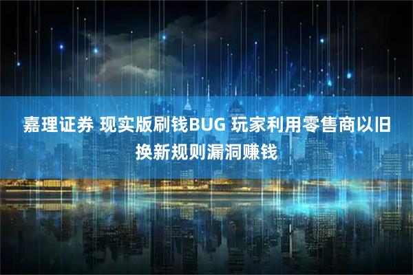 嘉理证券 现实版刷钱BUG 玩家利用零售商以旧换新规则漏洞赚钱