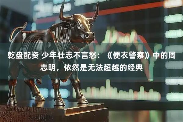 乾盘配资 少年壮志不言愁：《便衣警察》中的周志明，依然是无法超越的经典