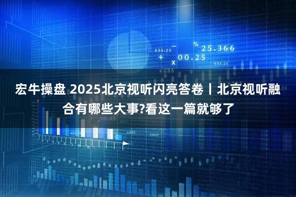 宏牛操盘 2025北京视听闪亮答卷丨北京视听融合有哪些大事?看这一篇就够了
