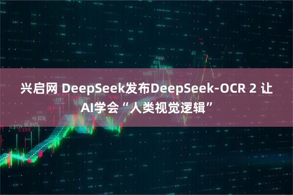 兴启网 DeepSeek发布DeepSeek-OCR 2 让AI学会“人类视觉逻辑”