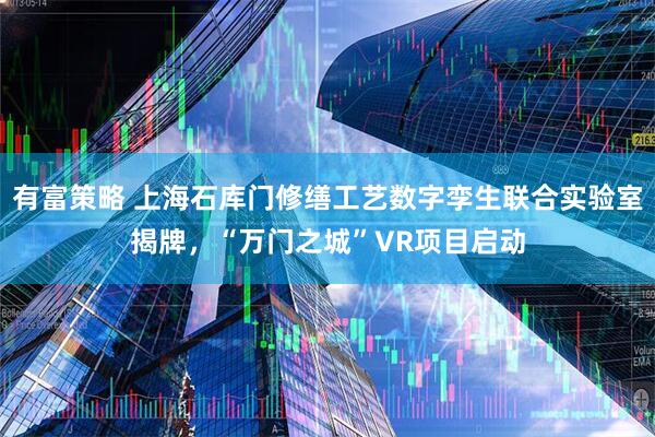 有富策略 上海石库门修缮工艺数字孪生联合实验室揭牌，“万门之城”VR项目启动