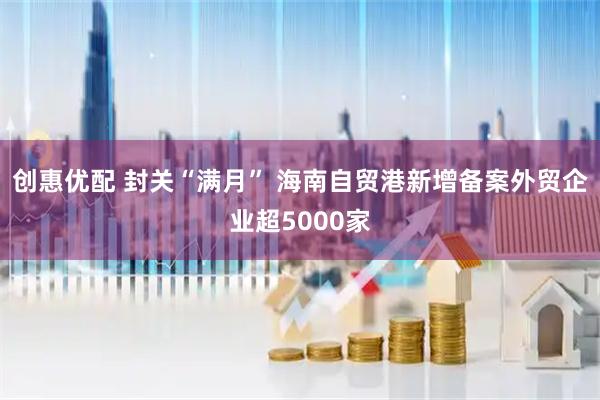 创惠优配 封关“满月” 海南自贸港新增备案外贸企业超5000家