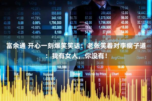 富余通 开心一刻爆笑笑话：老张笑着对李瘸子道：我有女人，你没有！