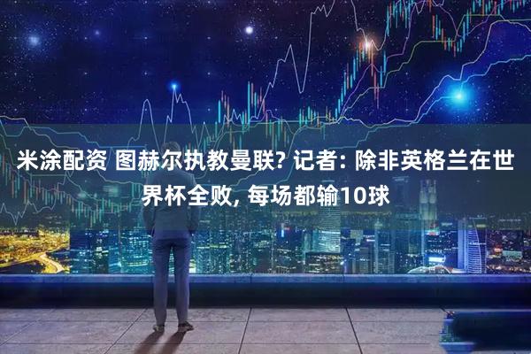 米涂配资 图赫尔执教曼联? 记者: 除非英格兰在世界杯全败, 每场都输10球