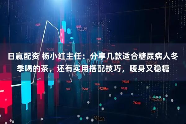 日赢配资 杨小红主任：分享几款适合糖尿病人冬季喝的茶，还有实用搭配技巧，暖身又稳糖