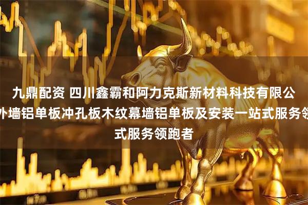 九鼎配资 四川鑫霸和阿力克斯新材料科技有限公司：外墙铝单板冲孔板木纹幕墙铝单板及安装一站式服务领跑者