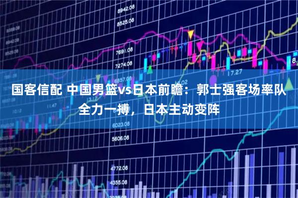 国客信配 中国男篮vs日本前瞻：郭士强客场率队全力一搏，日本主动变阵