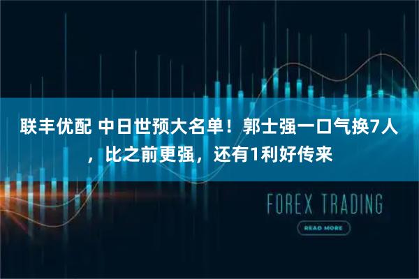 联丰优配 中日世预大名单！郭士强一口气换7人，比之前更强，还有1利好传来