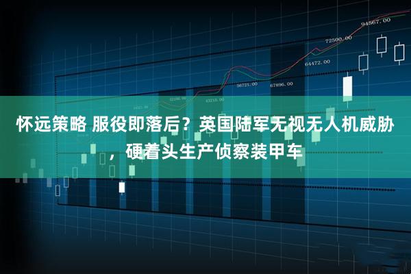 怀远策略 服役即落后？英国陆军无视无人机威胁，硬着头生产侦察装甲车