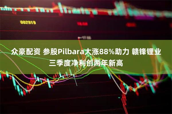 众豪配资 参股Pilbara大涨88%助力 赣锋锂业三季度净利创两年新高