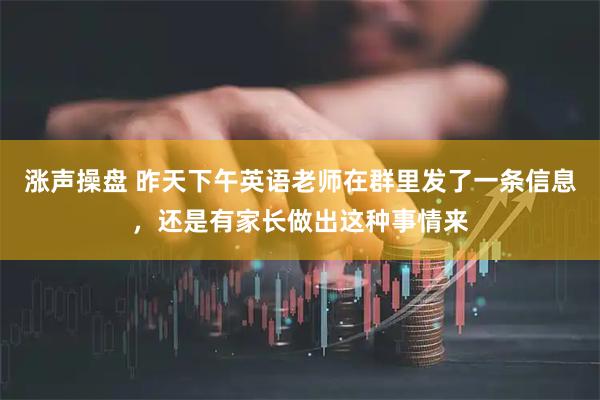 涨声操盘 昨天下午英语老师在群里发了一条信息，还是有家长做出这种事情来