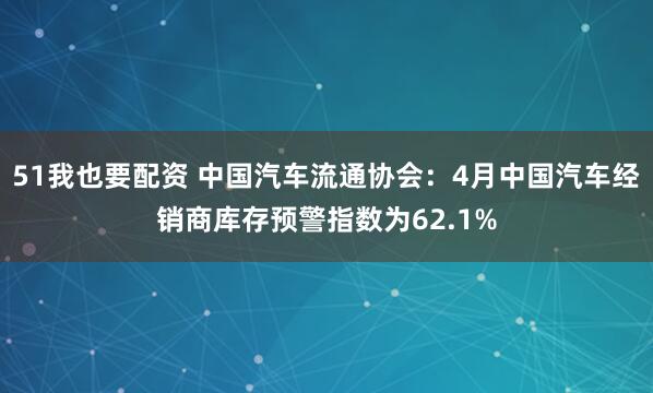 51我也要配资 中国汽车流通协会：4月中国汽车经销商库存预警指数为62.1%