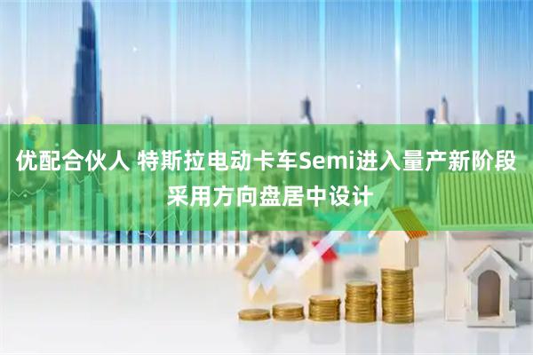 优配合伙人 特斯拉电动卡车Semi进入量产新阶段 采用方向盘居中设计